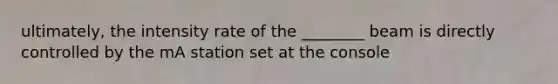 ultimately, the intensity rate of the ________ beam is directly controlled by the mA station set at the console