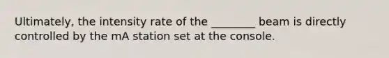 Ultimately, the intensity rate of the ________ beam is directly controlled by the mA station set at the console.