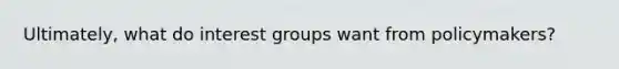 Ultimately, what do interest groups want from policymakers?