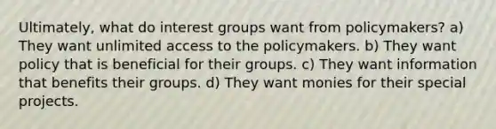 Ultimately, what do interest groups want from policymakers? a) They want unlimited access to the policymakers. b) They want policy that is beneficial for their groups. c) They want information that benefits their groups. d) They want monies for their special projects.