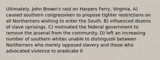 Ultimately, John Brown's raid on Harpers Ferry, Virginia, A) caused southern congressmen to propose tighter restrictions on all Northerners wishing to enter the South. B) influenced dozens of slave uprisings. C) motivated the federal government to remove the arsenal from the community. D) left an increasing number of southern whites unable to distinguish between Northerners who merely opposed slavery and those who advocated violence to eradicate it