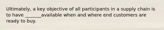 Ultimately, a key objective of all participants in a supply chain is to have _______available when and where end customers are ready to buy.