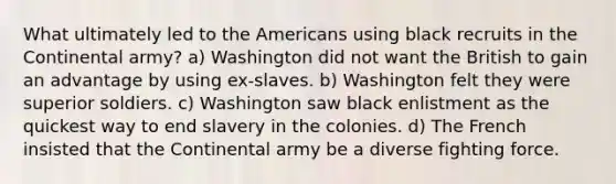 What ultimately led to the Americans using black recruits in the Continental army? a) Washington did not want the British to gain an advantage by using ex-slaves. b) Washington felt they were superior soldiers. c) Washington saw black enlistment as the quickest way to end slavery in the colonies. d) The French insisted that the Continental army be a diverse fighting force.