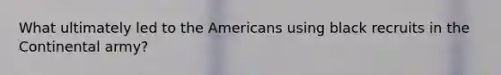 What ultimately led to the Americans using black recruits in the Continental army?
