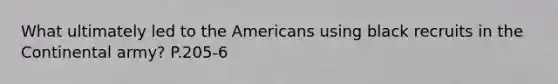 What ultimately led to <a href='https://www.questionai.com/knowledge/keiVE7hxWY-the-american' class='anchor-knowledge'>the american</a>s using black recruits in the Continental army? P.205-6