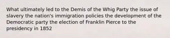 What ultimately led to the Demis of the Whig Party the issue of slavery the nation's immigration policies the development of the Democratic party the election of Franklin Pierce to the presidency in 1852