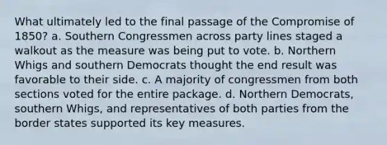 What ultimately led to the final passage of the Compromise of 1850? a. Southern Congressmen across party lines staged a walkout as the measure was being put to vote. b. Northern Whigs and southern Democrats thought the end result was favorable to their side. c. A majority of congressmen from both sections voted for the entire package. d. Northern Democrats, southern Whigs, and representatives of both parties from the border states supported its key measures.