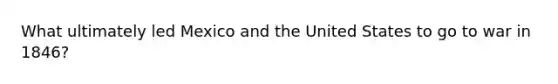 What ultimately led Mexico and the United States to go to war in 1846?