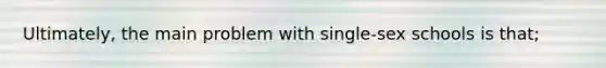 Ultimately, the main problem with single-sex schools is that;