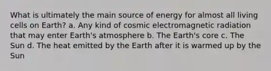 What is ultimately the main source of energy for almost all living cells on Earth? a. Any kind of cosmic electromagnetic radiation that may enter Earth's atmosphere b. The Earth's core c. The Sun d. The heat emitted by the Earth after it is warmed up by the Sun