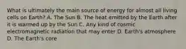 What is ultimately the main source of energy for almost all living cells on Earth? A. The Sun B. The heat emitted by the Earth after it is warmed up by the Sun C. Any kind of cosmic electromagnetic radiation that may enter D. Earth's atmosphere D. The Earth's core