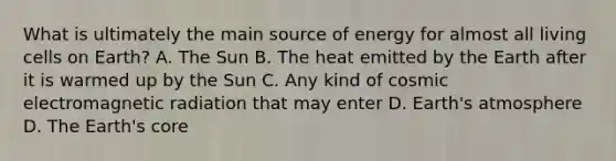 What is ultimately the main source of energy for almost all living cells on Earth? A. The Sun B. The heat emitted by the Earth after it is warmed up by the Sun C. Any kind of cosmic electromagnetic radiation that may enter D. Earth's atmosphere D. The Earth's core