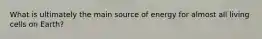 What is ultimately the main source of energy for almost all living cells on Earth?