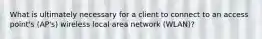 What is ultimately necessary for a client to connect to an access point's (AP's) wireless local area network (WLAN)?