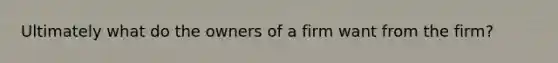 Ultimately what do the owners of a firm want from the firm?