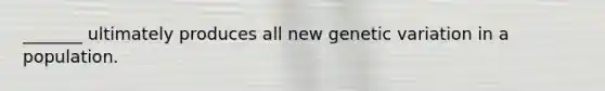 _______ ultimately produces all new genetic variation in a population.