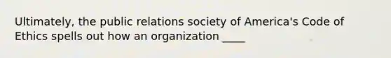 Ultimately, the public relations society of America's Code of Ethics spells out how an organization ____