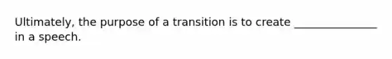 Ultimately, the purpose of a transition is to create _______________ in a speech.