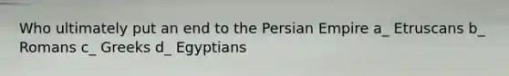 Who ultimately put an end to the Persian Empire a_ Etruscans b_ Romans c_ Greeks d_ Egyptians