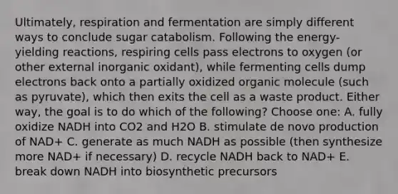 Ultimately, respiration and fermentation are simply different ways to conclude sugar catabolism. Following the energy-yielding reactions, respiring cells pass electrons to oxygen (or other external inorganic oxidant), while fermenting cells dump electrons back onto a partially oxidized organic molecule (such as pyruvate), which then exits the cell as a waste product. Either way, the goal is to do which of the following? Choose one: A. fully oxidize NADH into CO2 and H2O B. stimulate de novo production of NAD+ C. generate as much NADH as possible (then synthesize more NAD+ if necessary) D. recycle NADH back to NAD+ E. break down NADH into biosynthetic precursors