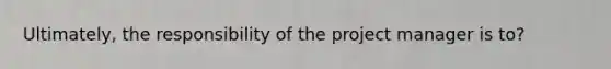 Ultimately, the responsibility of the project manager is to?