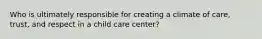 Who is ultimately responsible for creating a climate of care, trust, and respect in a child care center?