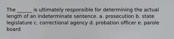 The ______ is ultimately responsible for determining the actual length of an indeterminate sentence. a. prosecution b. state legislature c. correctional agency d. probation officer e. parole board