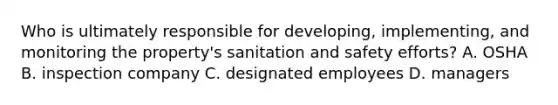 Who is ultimately responsible for developing, implementing, and monitoring the property's sanitation and safety efforts? A. OSHA B. inspection company C. designated employees D. managers