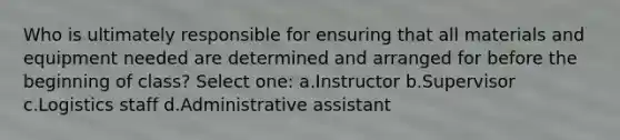 Who is ultimately responsible for ensuring that all materials and equipment needed are determined and arranged for before the beginning of class? Select one: a.Instructor b.Supervisor c.Logistics staff d.Administrative assistant