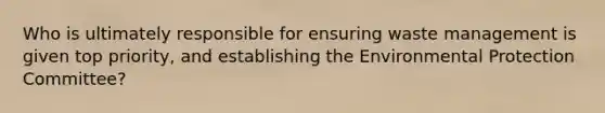 Who is ultimately responsible for ensuring waste management is given top priority, and establishing the Environmental Protection Committee?