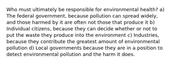 Who must ultimately be responsible for environmental health? a) The federal government, because pollution can spread widely, and those harmed by it are often not those that produce it b) Individual citizens, because they can decide whether or not to put the waste they produce into the environment c) Industries, because they contribute the greatest amount of environmental pollution d) Local governments because they are in a position to detect environmental pollution and the harm it does.