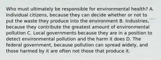 Who must ultimately be responsible for environmental health? A. Individual citizens, because they can decide whether or not to put the waste they produce into the environment B. Industries, because they contribute the greatest amount of environmental pollution C. Local governments because they are in a position to detect environmental pollution and the harm it does D. The federal government, because pollution can spread widely, and those harmed by it are often not those that produce it.