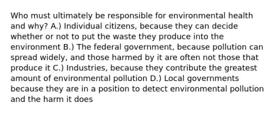 Who must ultimately be responsible for environmental health and why? A.) Individual citizens, because they can decide whether or not to put the waste they produce into the environment B.) The federal government, because pollution can spread widely, and those harmed by it are often not those that produce it C.) Industries, because they contribute the greatest amount of environmental pollution D.) Local governments because they are in a position to detect environmental pollution and the harm it does