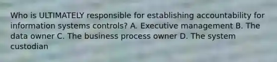 Who is ULTIMATELY responsible for establishing accountability for information systems controls? A. Executive management B. The data owner C. The business process owner D. The system custodian