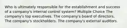 Who is ultimately responsible for the establishment and success of a company's internal control system? Multiple Choice The company's top executives. The company's board of directors. The company's stockholders. The company's external auditors.