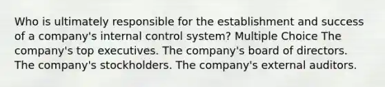 Who is ultimately responsible for the establishment and success of a company's <a href='https://www.questionai.com/knowledge/kjj42owoAP-internal-control' class='anchor-knowledge'>internal control</a> system? Multiple Choice The company's top executives. The company's board of directors. The company's stockholders. The company's external auditors.