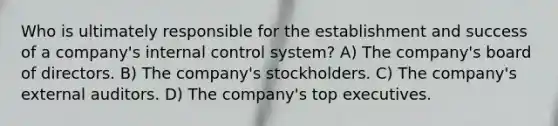 Who is ultimately responsible for the establishment and success of a company's internal control system? A) The company's board of directors. B) The company's stockholders. C) The company's external auditors. D) The company's top executives.