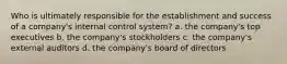 Who is ultimately responsible for the establishment and success of a company's internal control system? a. the company's top executives b. the company's stockholders c. the company's external auditors d. the company's board of directors