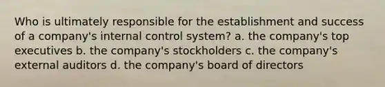 Who is ultimately responsible for the establishment and success of a company's internal control system? a. the company's top executives b. the company's stockholders c. the company's external auditors d. the company's board of directors