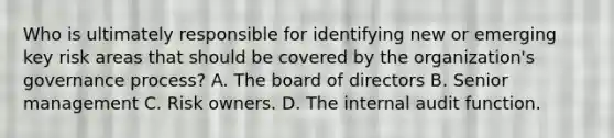 Who is ultimately responsible for identifying new or emerging key risk areas that should be covered by the organization's governance process? A. The board of directors B. Senior management C. Risk owners. D. The internal audit function.