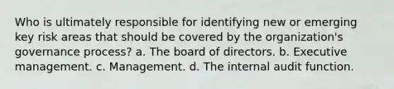 Who is ultimately responsible for identifying new or emerging key risk areas that should be covered by the organization's governance process? a. The board of directors. b. Executive management. c. Management. d. The internal audit function.