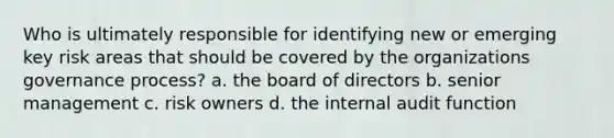 Who is ultimately responsible for identifying new or emerging key risk areas that should be covered by the organizations governance process? a. the board of directors b. senior management c. risk owners d. the internal audit function