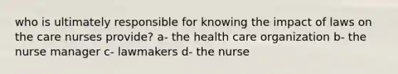 who is ultimately responsible for knowing the impact of laws on the care nurses provide? a- the health care organization b- the nurse manager c- lawmakers d- the nurse