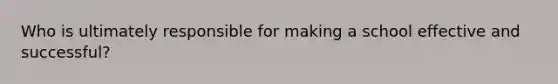 Who is ultimately responsible for making a school effective and successful?