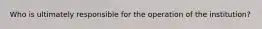 Who is ultimately responsible for the operation of the institution?