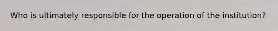 Who is ultimately responsible for the operation of the institution?