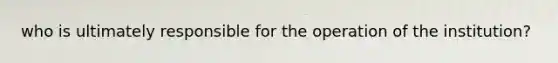 who is ultimately responsible for the operation of the institution?