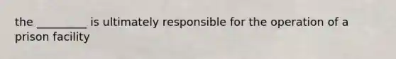 the _________ is ultimately responsible for the operation of a prison facility