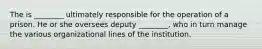 The is ________ ultimately responsible for the operation of a prison. He or she oversees deputy ________, who in turn manage the various organizational lines of the institution.