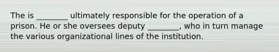 The is ________ ultimately responsible for the operation of a prison. He or she oversees deputy ________, who in turn manage the various organizational lines of the institution.